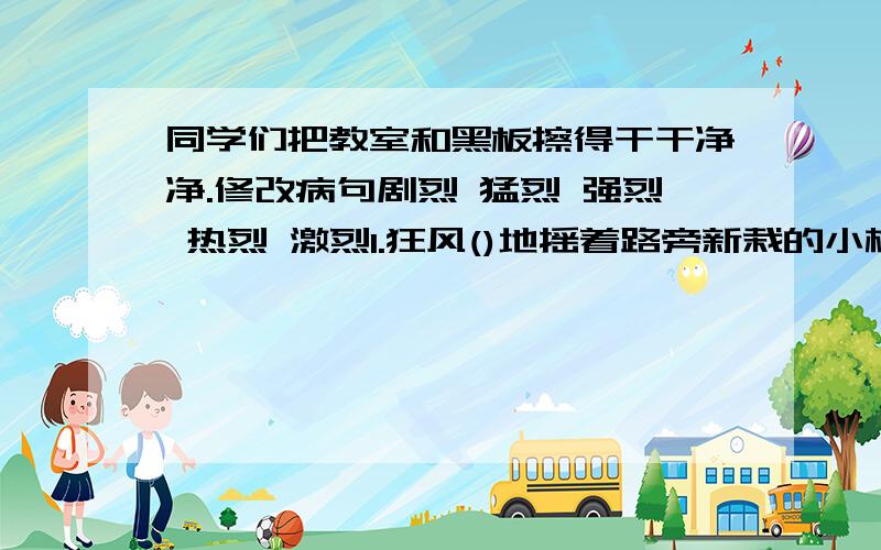 同学们把教室和黑板擦得干干净净.修改病句剧烈 猛烈 强烈 热烈 激烈1.狂风()地摇着路旁新栽的小树。2.校长的报告太精彩了，会场上不时爆发（）的掌声。3.夏天的中午，（）的阳光像火一