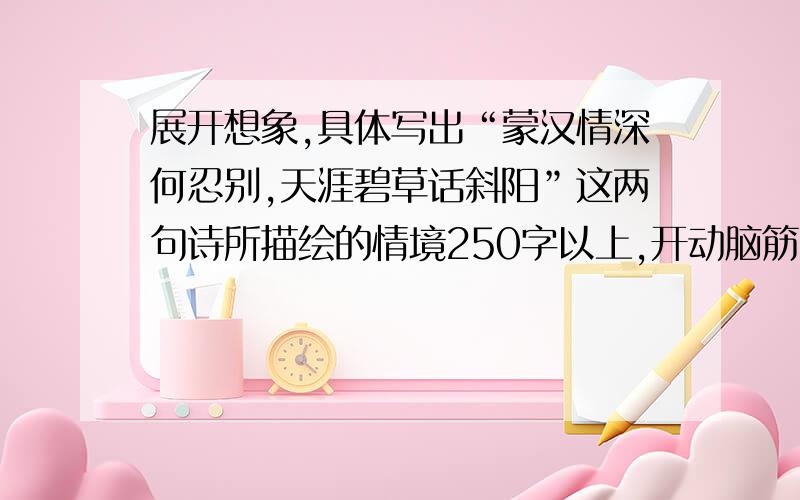 展开想象,具体写出“蒙汉情深何忍别,天涯碧草话斜阳”这两句诗所描绘的情境250字以上,开动脑筋,有悬赏!