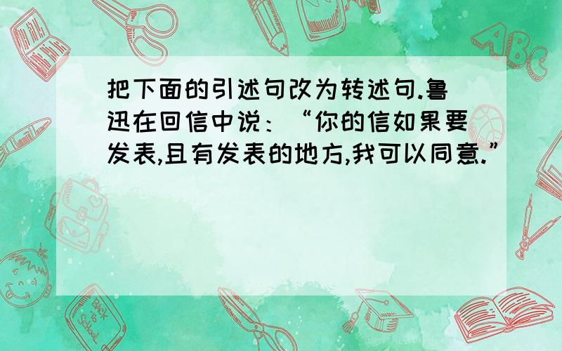 把下面的引述句改为转述句.鲁迅在回信中说：“你的信如果要发表,且有发表的地方,我可以同意.”