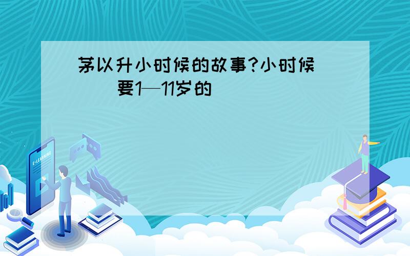 茅以升小时候的故事?小时候     要1—11岁的