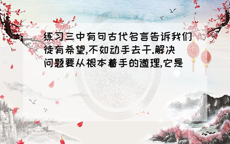 练习三中有句古代名言告诉我们徒有希望,不如动手去干.解决问题要从根本着手的道理,它是