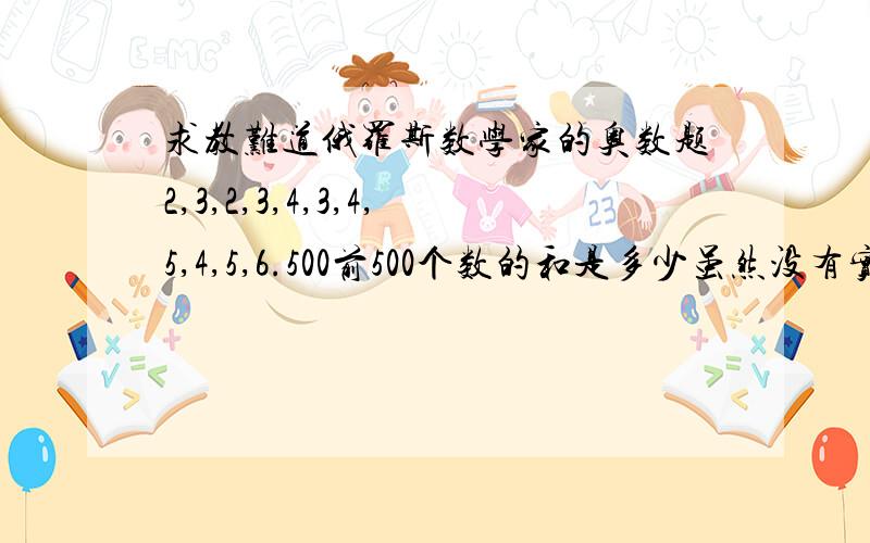 求教难道俄罗斯数学家的奥数题2,3,2,3,4,3,4,5,4,5,6.500前500个数的和是多少虽然没有实用价值额,但还是有希望大侠回答