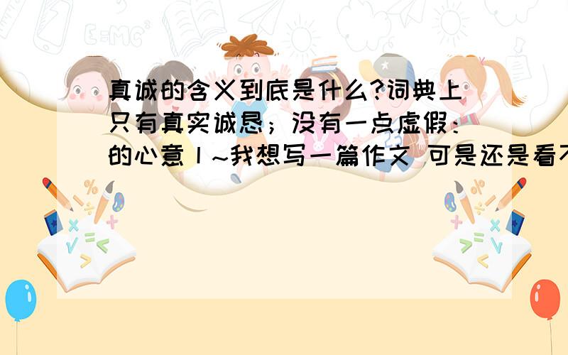 真诚的含义到底是什么?词典上只有真实诚恳；没有一点虚假：的心意丨~我想写一篇作文 可是还是看不出真诚的真正含义