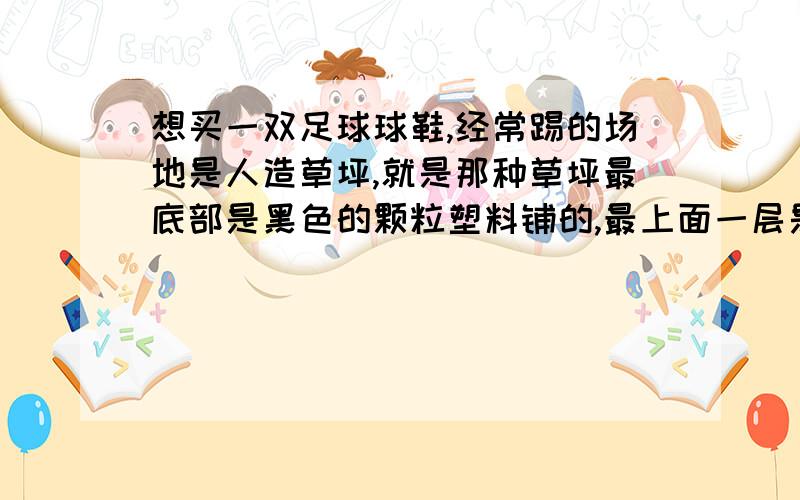 想买一双足球球鞋,经常踢的场地是人造草坪,就是那种草坪最底部是黑色的颗粒塑料铺的,最上面一层是塑料草,草坪的草都紧贴在地上,没有立起来,该选择长钉还是碎钉球鞋?为什么?