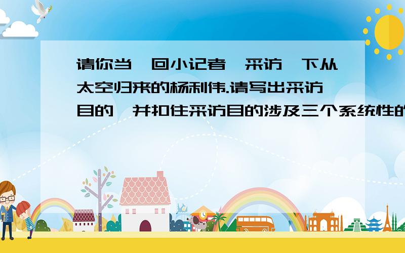 请你当一回小记者,采访一下从太空归来的杨利伟.请写出采访目的,并扣住采访目的涉及三个系统性的问题采访目的——————————————————————————————问题1—