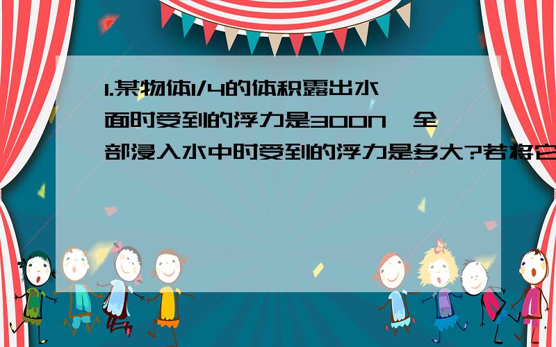 1.某物体1/4的体积露出水面时受到的浮力是300N,全部浸入水中时受到的浮力是多大?若将它全部浸没在密度为0.8×10³kg/m³的酒精中时受到的浮力是多大?