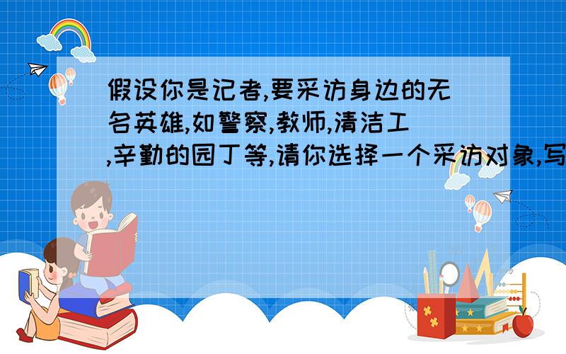 假设你是记者,要采访身边的无名英雄,如警察,教师,清洁工,辛勤的园丁等,请你选择一个采访对象,写下来采访对象：（）开场白：（）采访内容：（）结束语：（）