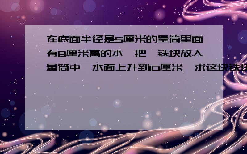 在底面半径是5厘米的量筒里面有8厘米高的水,把一铁块放入量筒中,水面上升到10厘米,求这块铁块的体积?