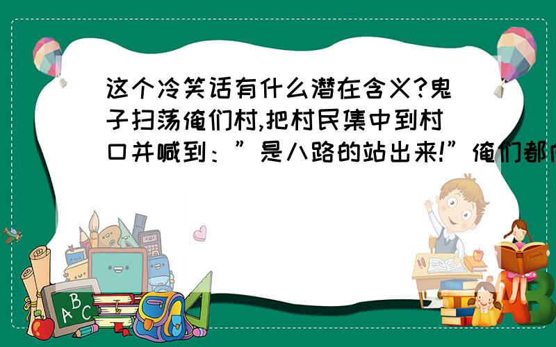 这个冷笑话有什么潜在含义?鬼子扫荡俺们村,把村民集中到村口并喊到：”是八路的站出来!”俺们都向后退了一步而刘胡兰没动,结果被残忍的杀害～后面有个老汉说：娃是个好娃,就是反应