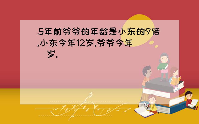 5年前爷爷的年龄是小东的9倍,小东今年12岁,爷爷今年（）岁.