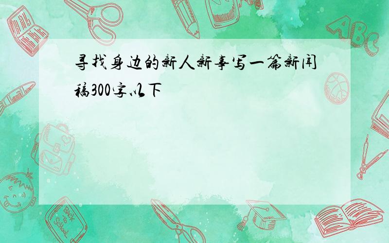 寻找身边的新人新事写一篇新闻稿300字以下