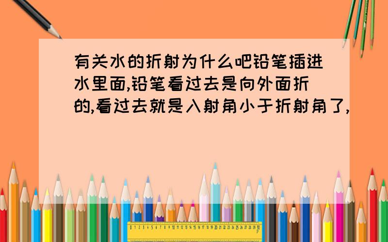 有关水的折射为什么吧铅笔插进水里面,铅笔看过去是向外面折的,看过去就是入射角小于折射角了,