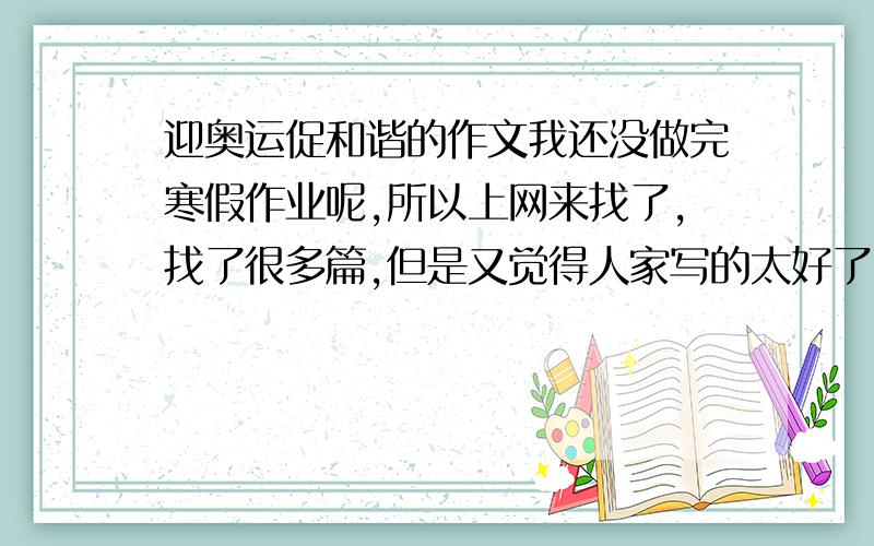 迎奥运促和谐的作文我还没做完寒假作业呢,所以上网来找了,找了很多篇,但是又觉得人家写的太好了,我不想抄,所以想找篇不是太好的啊,只要马马虎虎字数在400多就可以了,内容不要太好啊,