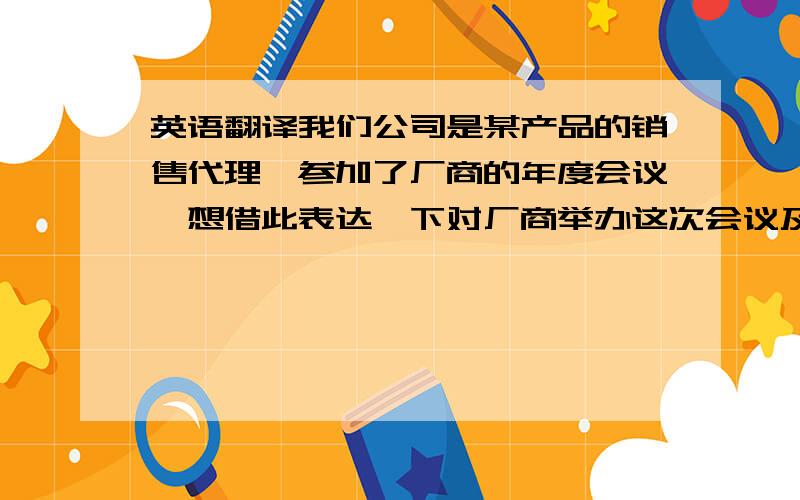 英语翻译我们公司是某产品的销售代理,参加了厂商的年度会议,想借此表达一下对厂商举办这次会议及以前的年会的感谢,期待以后能有更好的合作.我也不知道这样成不成,麻烦如果有不当的