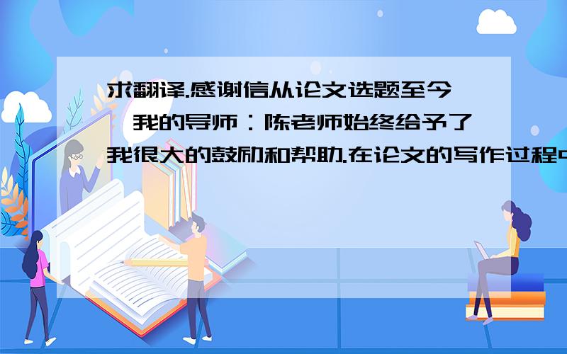 求翻译.感谢信从论文选题至今,我的导师：陈老师始终给予了我很大的鼓励和帮助.在论文的写作过程中遇到了无数的困难和障碍,都在老师的帮助下度过了.她对我进行了无私的指导和帮助,不