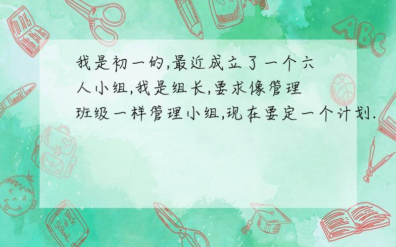 我是初一的,最近成立了一个六人小组,我是组长,要求像管理班级一样管理小组,现在要定一个计划.