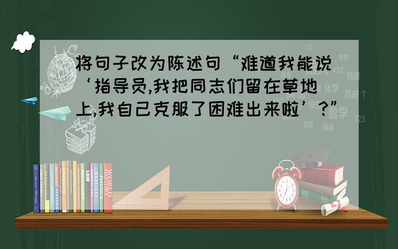 将句子改为陈述句“难道我能说‘指导员,我把同志们留在草地上,我自己克服了困难出来啦’?”