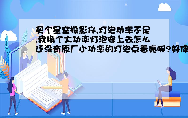 买个星空投影仪,灯泡功率不足,我换个大功率灯泡安上去怎么还没有原厂小功率的灯泡点着亮啊?好像是电压达不到似的,我换的大功率灯泡是矿灯灯泡,怎么才能让电压大一些呀?想更亮,难道要