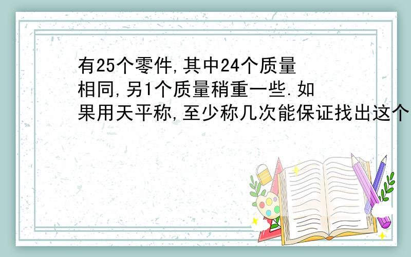 有25个零件,其中24个质量相同,另1个质量稍重一些.如果用天平称,至少称几次能保证找出这个零件?