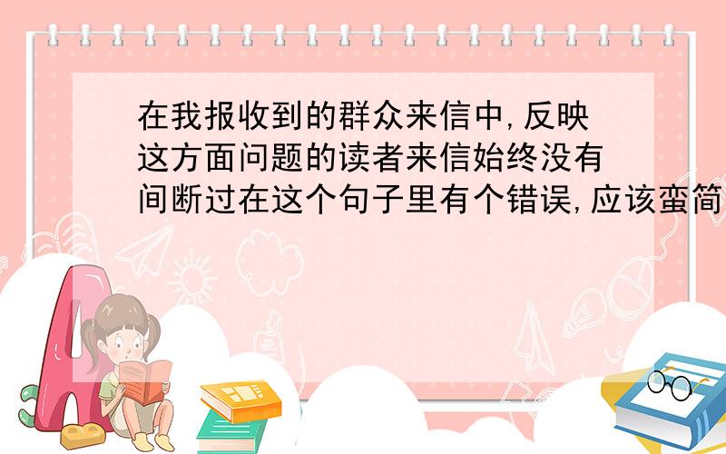 在我报收到的群众来信中,反映这方面问题的读者来信始终没有间断过在这个句子里有个错误,应该蛮简单,请高手们都来看看,小弟我看不出来怎么改啊!