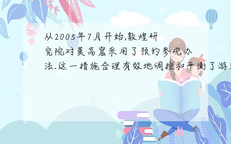 从2005年7月开始,敦煌研究院对莫高窟采用了预约参观办法.这一措施合理有效地调控和平衡了游客流量,一方面加强了洞窟的保护,另一方面给游客提供了更加优质的服务.实施预约参观办法以来