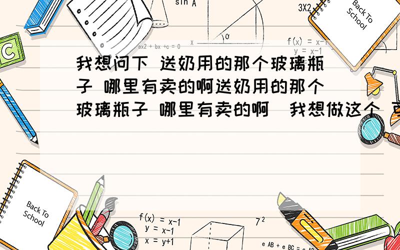 我想问下 送奶用的那个玻璃瓶子 哪里有卖的啊送奶用的那个玻璃瓶子 哪里有卖的啊  我想做这个 可是不知道去哪里弄瓶子辽宁阜新这里