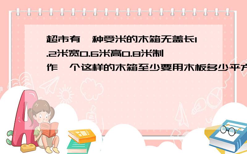 超市有一种受米的木箱无盖长1.2米宽0.6米高0.8米制作一个这样的木箱至少要用木板多少平方米?可装多少立方米?