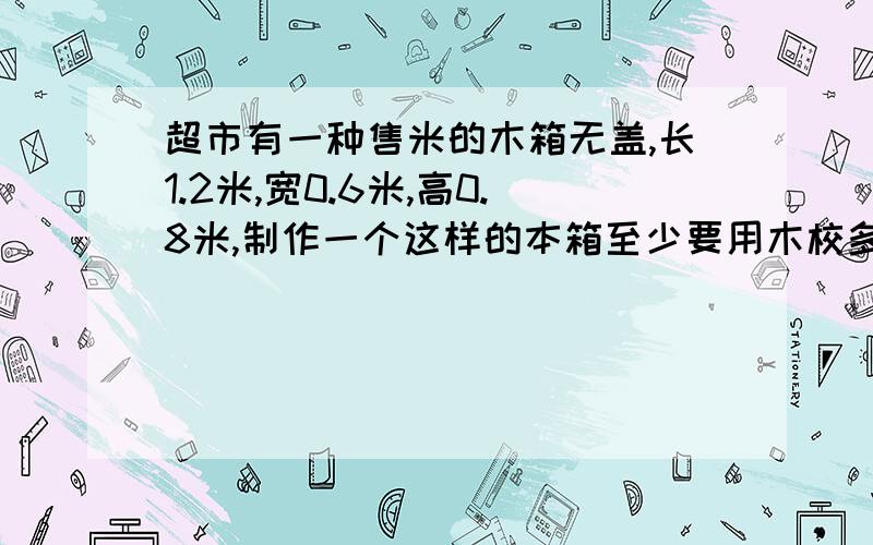 超市有一种售米的木箱无盖,长1.2米,宽0.6米,高0.8米,制作一个这样的本箱至少要用木校多少平方米?可装米多少立方米?