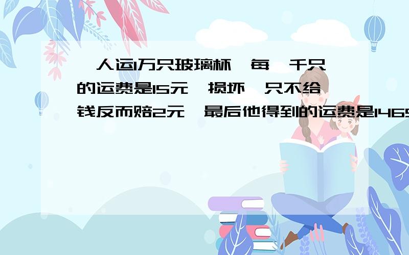 一人运1万只玻璃杯,每一千只的运费是15元,损坏一只不给钱反而赔2元,最后他得到的运费是1465.6元,他是否有损坏,如果损坏了损坏了是多少只?正确答案是损坏了16只.我想不到怎样算来的