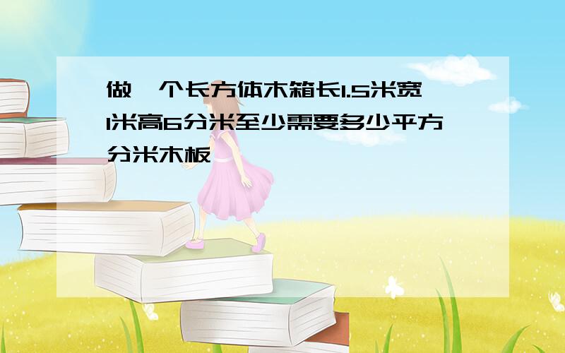 做一个长方体木箱长1.5米宽1米高6分米至少需要多少平方分米木板