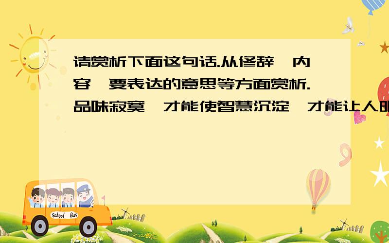 请赏析下面这句话.从修辞,内容,要表达的意思等方面赏析.品味寂寞,才能使智慧沉淀,才能让人明白：有些路必须一个人走；有些关,必须一个人过；有些苦,必须一个人尝.顶