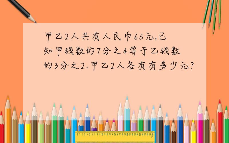 甲乙2人共有人民币65元,已知甲钱数的7分之4等于乙钱数的3分之2.甲乙2人各有有多少元?