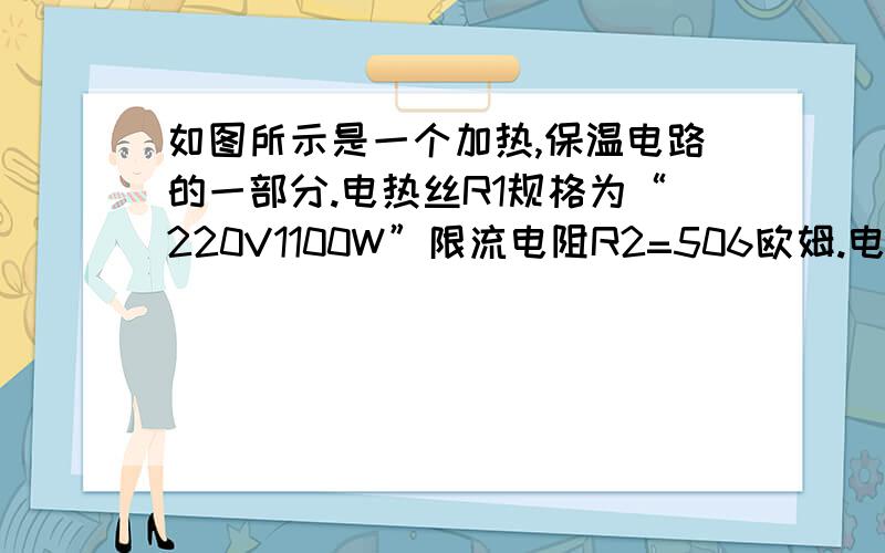 如图所示是一个加热,保温电路的一部分.电热丝R1规格为“220V1100W”限流电阻R2=506欧姆.电路的工作原理是：当温控开关S接a时,电热丝R1接入电路,电路处于加热状态；当达到一定温度时.温控开