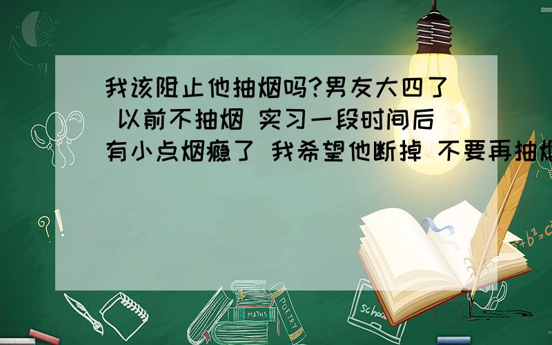 我该阻止他抽烟吗?男友大四了 以前不抽烟 实习一段时间后有小点烟瘾了 我希望他断掉 不要再抽烟了 他嘴上答应 心里有点不高兴 我自己也整了心情很不好 我是真的不希望他抽烟 我该继续