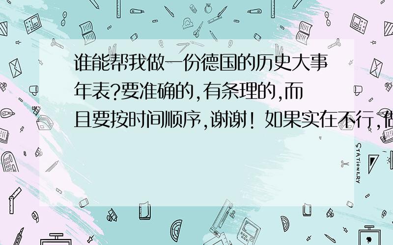 谁能帮我做一份德国的历史大事年表?要准确的,有条理的,而且要按时间顺序,谢谢! 如果实在不行,做葡萄牙、西班牙、荷兰、英国、法国、俄国、日本或是美国的历史大事年表也可以.