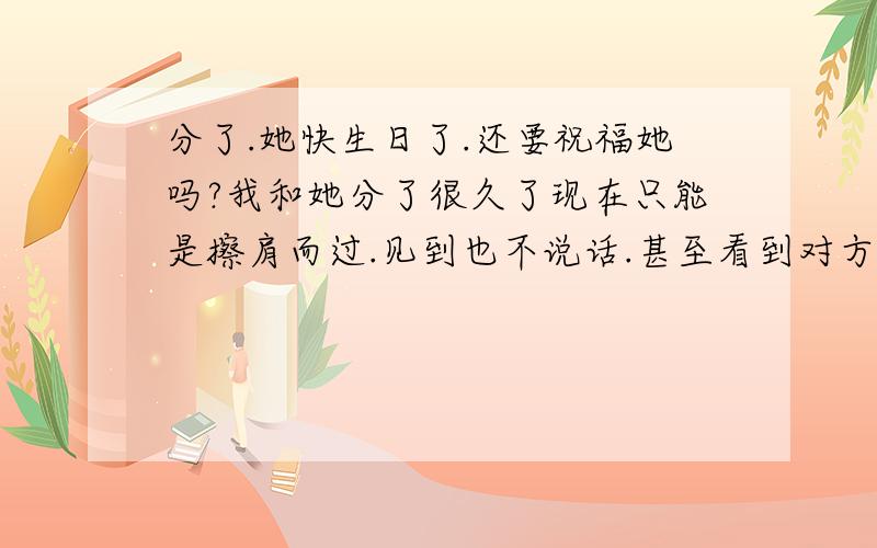 分了.她快生日了.还要祝福她吗?我和她分了很久了现在只能是擦肩而过.见到也不说话.甚至看到对方在了.就逃避..她快生日了.有必要给她发个短信祝福吗?