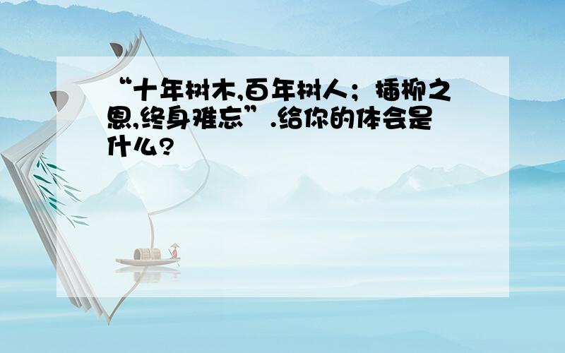 “十年树木,百年树人；插柳之恩,终身难忘”.给你的体会是什么?