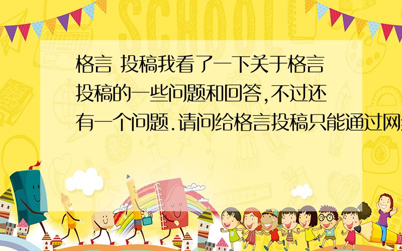 格言 投稿我看了一下关于格言投稿的一些问题和回答,不过还有一个问题.请问给格言投稿只能通过网络方式吗?如果是寄信的话,地址应该怎么填呢?另 ：请问格言支付稿费的方式是邮寄到家吗