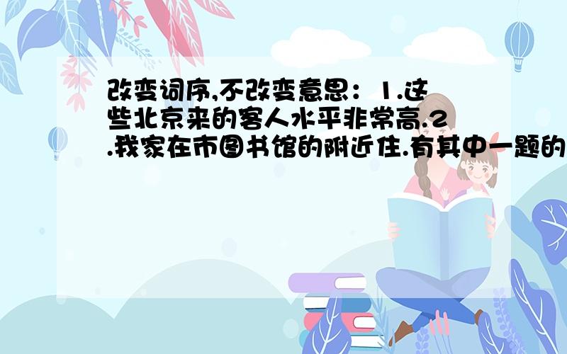 改变词序,不改变意思：1.这些北京来的客人水平非常高.2.我家在市图书馆的附近住.有其中一题的答案也行,标明题号,