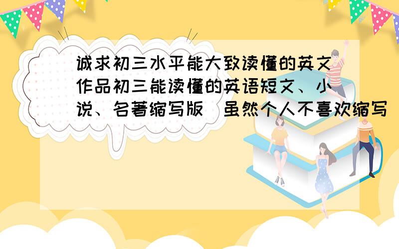 诚求初三水平能大致读懂的英文作品初三能读懂的英语短文、小说、名著缩写版（虽然个人不喜欢缩写）主要用于归纳英文作品大意,能有现成作品介绍（英文）更好大约5至6篇,如有合适作品