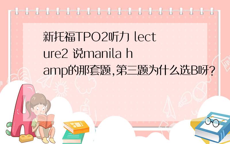 新托福TPO2听力 lecture2 说manila hamp的那套题,第三题为什么选B呀?