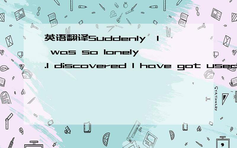 英语翻译Suddenly,I was so lonely.I discovered I have got used to waiting gradually.Wait for some impossible answers.Waited for some ones that can not look for back originally.I am so tired.I give oneself happy I thinking oneself to be very much h