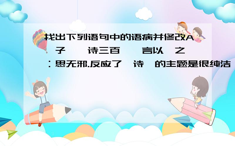 找出下列语句中的语病并修改A、子曰,诗三百,一言以敝之曰：思无邪.反应了《诗》的主题是很纯洁,很有教育意义的.B、墨家学说的核心,是“兼爱”“非攻”,主张兼爱天下,反对侵略战争.C、