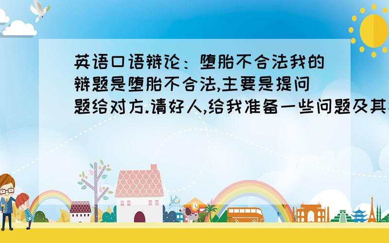 英语口语辩论：堕胎不合法我的辩题是堕胎不合法,主要是提问题给对方.请好人,给我准备一些问题及其答案,提供一些关于堕胎（或关于人的生命的开始）的名言,还有哪些国家是法律规定反