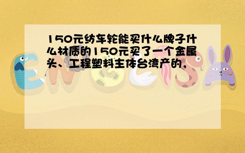 150元纺车轮能买什么牌子什么材质的150元买了一个金属头、工程塑料主体台湾产的，