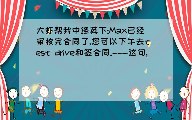 大虾帮我中译英下:Max已经审核完合同了,您可以下午去test drive和签合同.---这句,