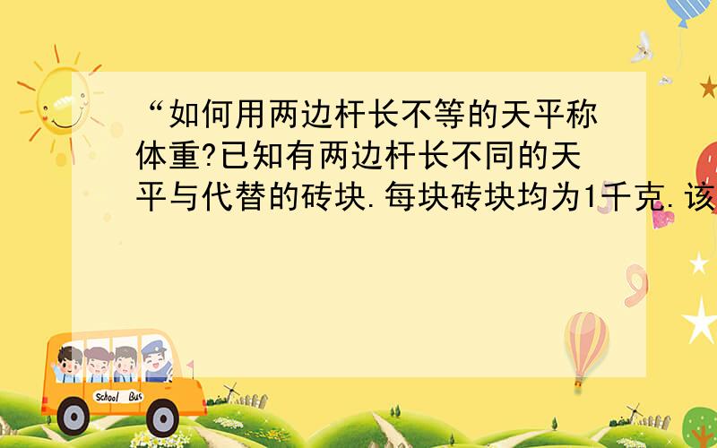 “如何用两边杆长不等的天平称体重?已知有两边杆长不同的天平与代替的砖块.每块砖块均为1千克.该如何使用这些道具称体重?首先,请被称的人坐在一侧.另一侧堆砖块至平衡为止.让他下来,