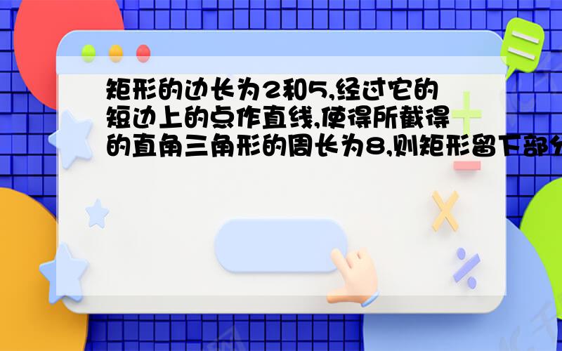 矩形的边长为2和5,经过它的短边上的点作直线,使得所截得的直角三角形的周长为8,则矩形留下部分面积的最小值一楼的答案是网上搜索的 结论不对 所截面积最大值算出来了 用十减答案不对