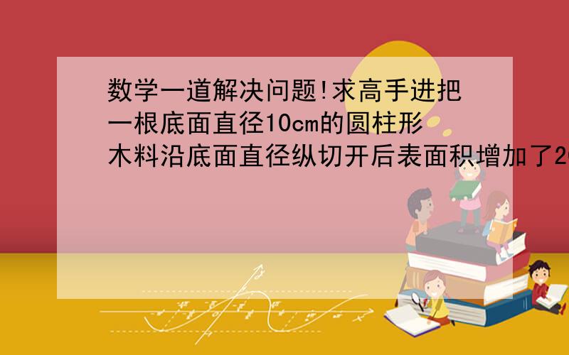 数学一道解决问题!求高手进把一根底面直径10cm的圆柱形木料沿底面直径纵切开后表面积增加了200平方厘米原来这根圆柱形木料的表面积这下你能说算式了吧. 说出来我追加...