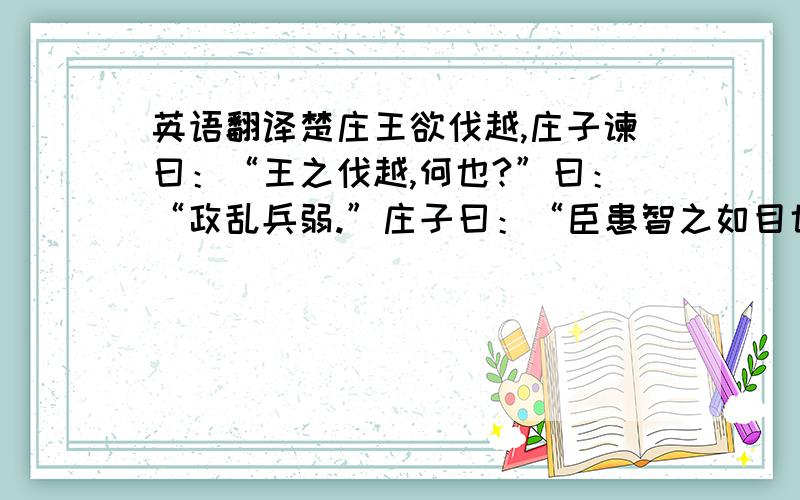 英语翻译楚庄王欲伐越,庄子谏曰：“王之伐越,何也?”曰：“政乱兵弱.”庄子曰：“臣患智之如目也,能见百步之外而不能自见其睫.王之兵自败于秦、晋,丧地数百里,此兵之弱也.庄蹻为盗于